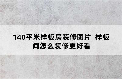 140平米样板房装修图片  样板间怎么装修更好看